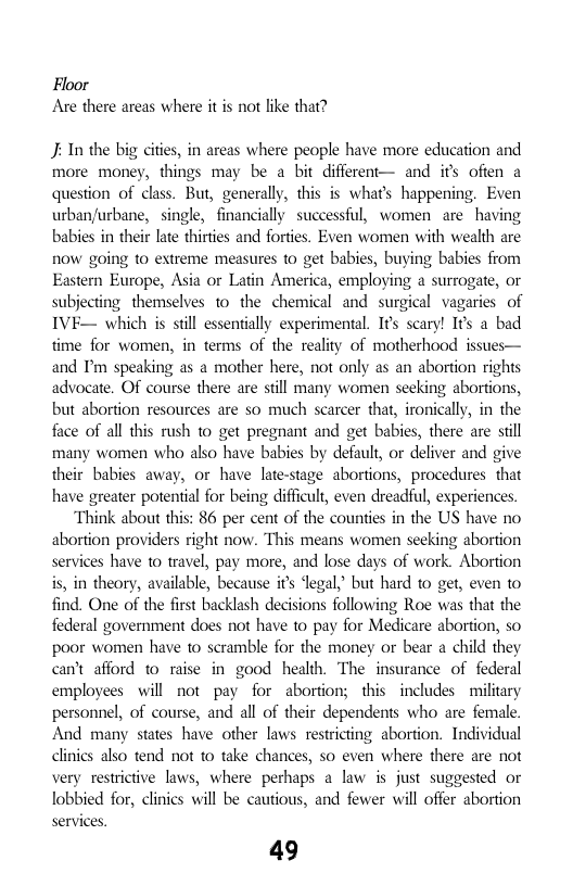 Floor Are there areas where it is not like that?  J: In the big cities, in areas where people have more education and more money, things may be a bit different— and ifs ofien a question of class. But, generally, this s what’s happening. Even urban/urbane, single, financially successful, women are having babies in their late thirties and forties. Even women with wealth are now going to extreme measres o get babies, buying babies from Eastern Europe, Asia or Latin America, employing a surrogate, or subjecting themselves 1o the chemical and surgical vagaries of IVE— which is stil essentially experimental. Ifs scary! I¢s a bad time for women, in terms of the reality of motherhood issues— and P speaking as a mother here, not only as an abortion rights advocate. Of course there are stll many women seeking abortions, but abortion resources are so much scarcer that, ironically, in the face of all this rush to get pregnant and get babies, there are sill many women who also have babies by default, or deliver and give their babies away, or have late-stage abortions, procedures that have greater potential for being difficult, even dreadful, experiences.  Think about this: 86 per cent of the counties in the US have no abortion providers right now. This means women seeking abortion services have 1o travel, pay more, and lose days of work. Abortion is, in theory, available, because it degal,” but hard to get, even to find. One of the first backlash decisions following Roe was that the federal government does not have to pay for Medicare abortion, so poor women have to scramble for the money or bear a child they cn’t afford to raise in good health. The insurance of federal employees will not pay for abortion; this includes military personnel, of course, and all of their dependents who are female. And many states have other laws restricting abortion. Individual clinics also tend not to take chances, so even where there are not very restrictive laws, where perhaps a law is just suggested or lobbied for, clinics will be cautious, and fewer will offer abortion  services. 49  